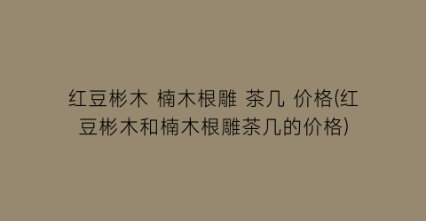 红豆彬木 楠木根雕 茶几 价格(红豆彬木和楠木根雕茶几的价格)